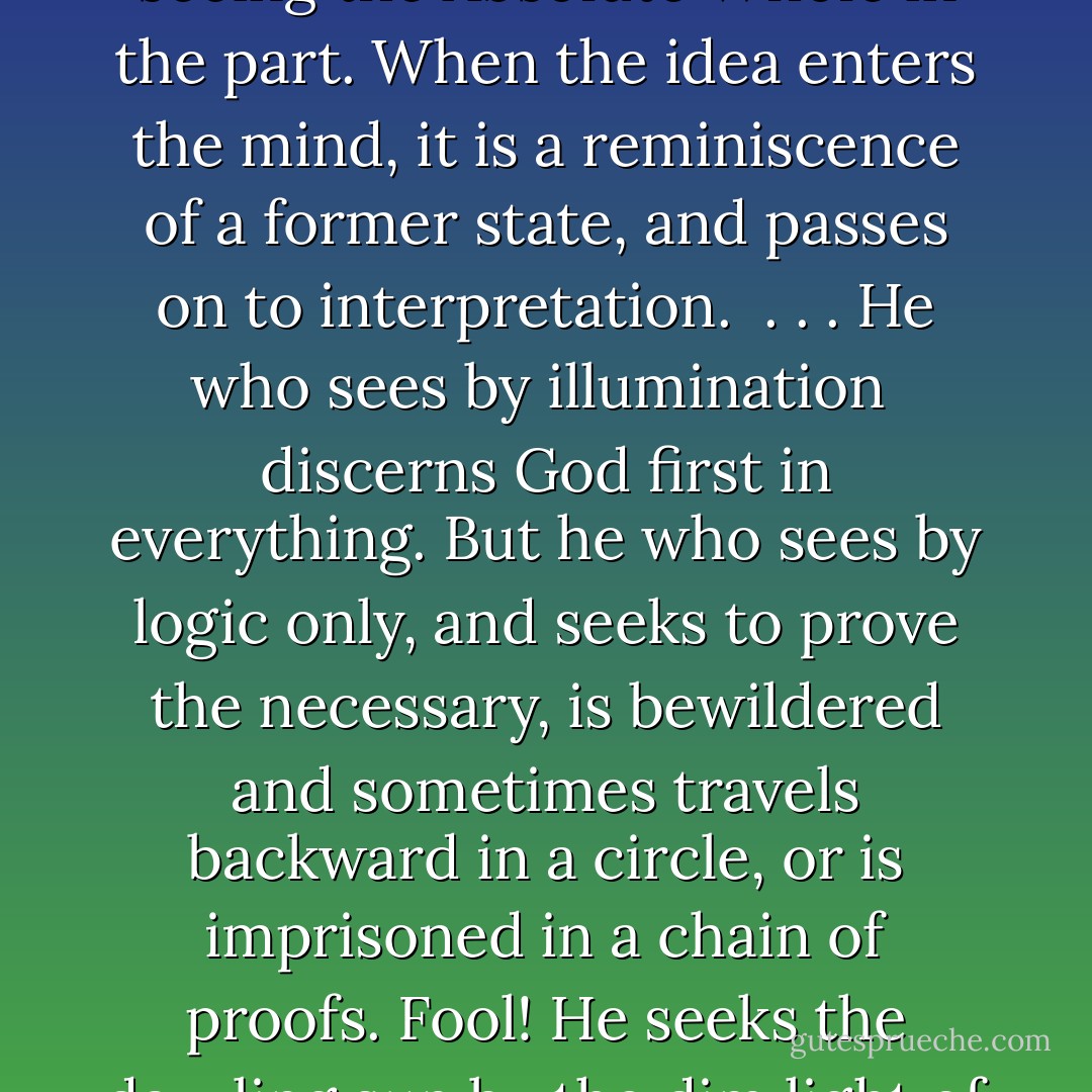 Thinking<br /><br />Thinking is passing from the false to the true<br />and seeing the Absolute Whole in the part.<br />When the idea enters the mind,<br />it is a reminiscence of a former state,<br />and passes on to interpretation.<br /><br />. . . He who sees by illumination <br />discerns God first in everything.<br />But he who sees by logic only,<br />and seeks to prove the necessary,<br />is bewildered and sometimes travels<br />backward in a circle, or is imprisoned<br />in a chain of proofs.<br />Fool! He seeks the dazzling sun<br />by the dim light of a candle in the desert. - Mahmud Shabistari