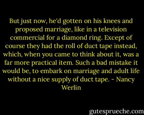But just now, he'd gotten on his knees and proposed marriage, like in a television commercial for a diamond ring. Except of course they had the roll of duct tape instead, which, when you came to think about it, was a far more practical item. Such a bad mistake it would be, to embark on marriage and adult life without a nice supply of duct tape. - Nancy Werlin