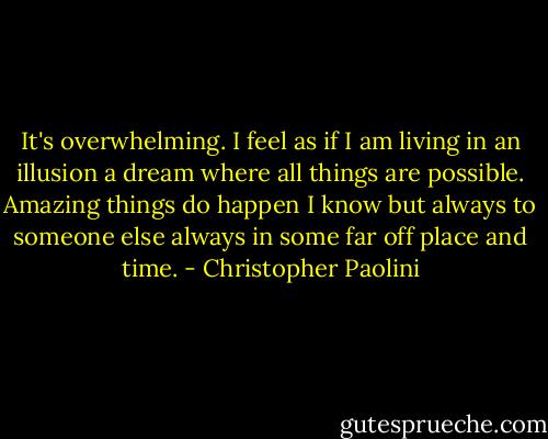 It's overwhelming. I feel as if I am living in an illusion a dream where all things are possible. Amazing things do happen I know but always to someone else always in some far off place and time. - Christopher Paolini