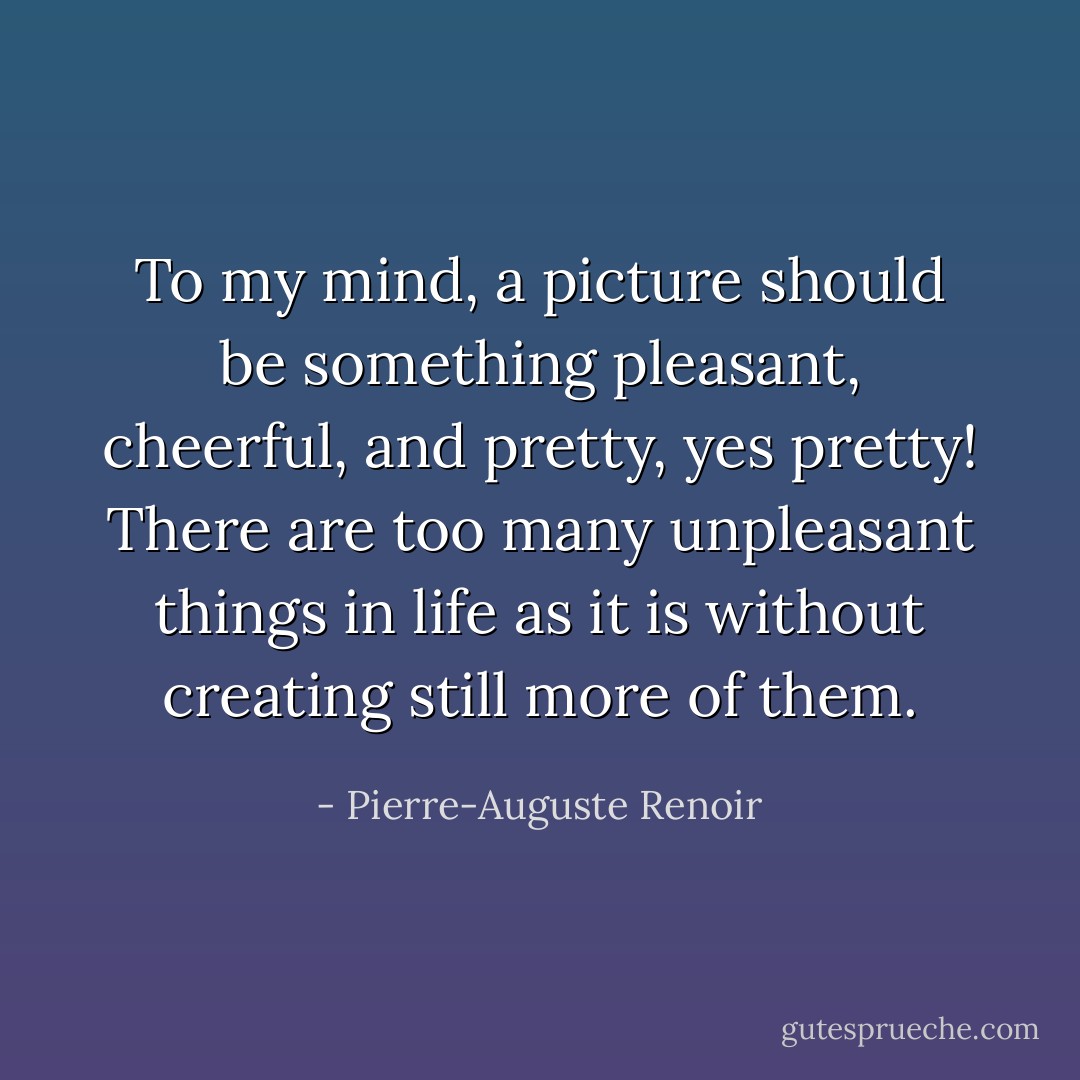 To my mind, a picture should be something pleasant, cheerful, and pretty, yes pretty! There are too many unpleasant things in life as it is without creating still more of them. - Pierre-Auguste Renoir