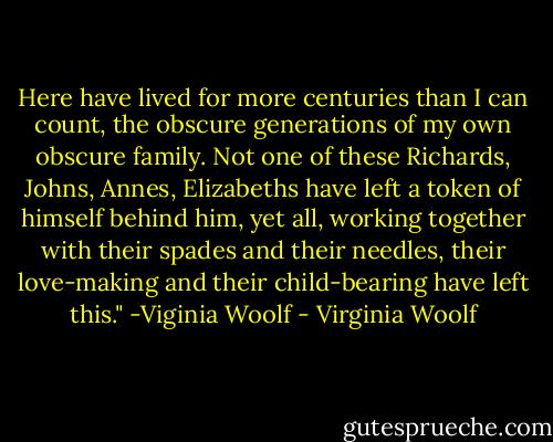 Here have lived for more centuries than I can count, the obscure generations of my own obscure family. Not one of these Richards, Johns, Annes, Elizabeths have left a token of himself behind him, yet all, working together with their spades and their needles, their love-making and their child-bearing have left this."<br />-Viginia Woolf - Virginia Woolf