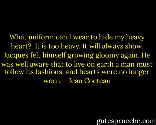 What uniform can I wear to hide my heavy heart? <br />It is too heavy. It will always show.<br />Jacques felt himself growing gloomy again. He was well aware that to live on earth a man must follow its fashions, and hearts were no longer worn. - Jean Cocteau