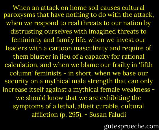 When an attack on home soil causes cultural paroxysms that have nothing to do with the attack, when we respond to real threats to our nation by distrusting ourselves with imagined threats to femininity and family life, when we invest our leaders with a cartoon masculinity and require of them bluster in lieu of a capacity for rational calculation, and when we blame our frailty in 'fifth column' feminists - in short, when we base our security on a mythical male strength that can only increase itself against a mythical female weakness - we should know that we are exhibiting the symptoms of a lethal, albeit curable, cultural affliction (p. 295). - Susan Faludi