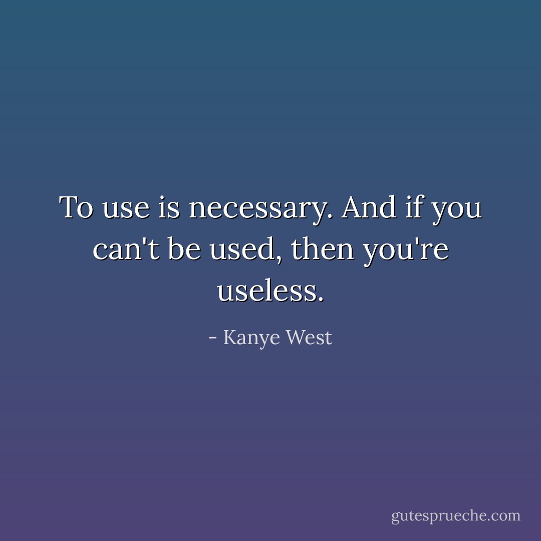 To use is necessary. And if you can't be used, then you're useless. - Kanye West