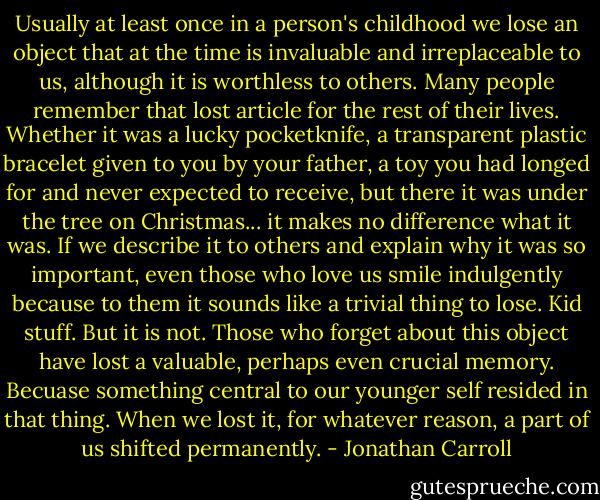 Usually at least once in a person's childhood we lose an object that at the time is invaluable and irreplaceable to us, although it is worthless to others. Many people remember that lost article for the rest of their lives. Whether it was a lucky pocketknife, a transparent plastic bracelet given to you by your father, a toy you had longed for and never expected to receive, but there it was under the tree on Christmas... it makes no difference what it was. If we describe it to others and explain why it was so important, even those who love us smile indulgently because to them it sounds like a trivial thing to lose. Kid stuff. But it is not. Those who forget about this object have lost a valuable, perhaps even crucial memory. Becuase something central to our younger self resided in that thing. When we lost it, for whatever reason, a part of us shifted permanently. - Jonathan Carroll