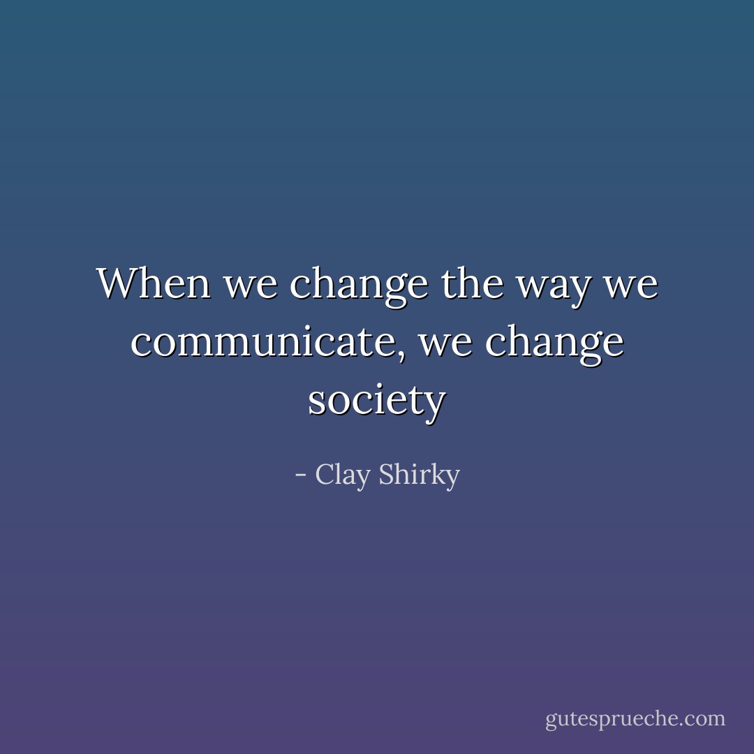 When we change the way we communicate, we change society - Clay Shirky