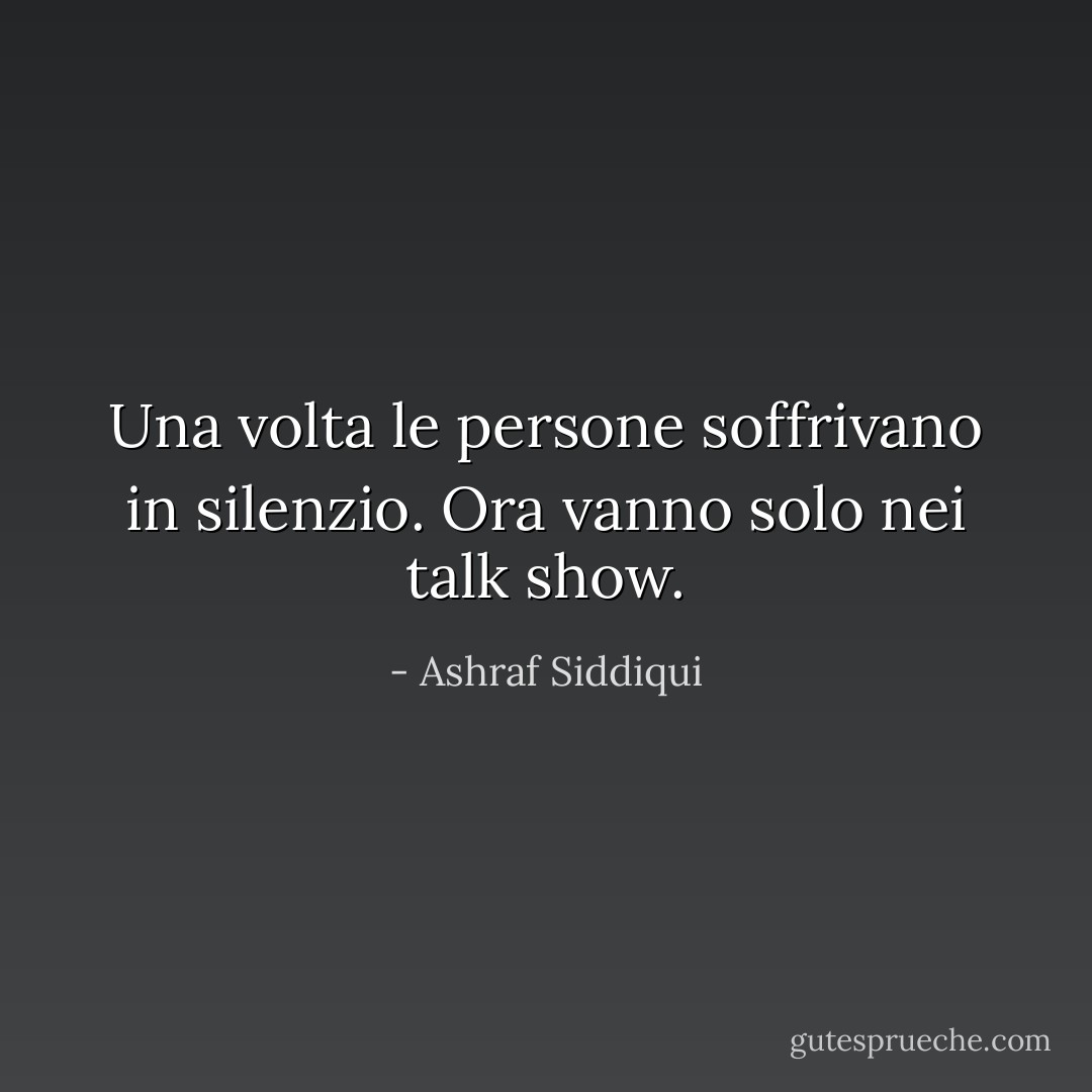 Una volta le persone soffrivano in silenzio. Ora vanno solo nei talk show. - Ashraf Siddiqui
