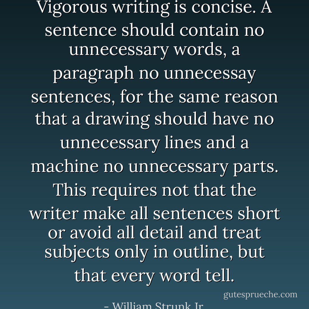 Vigorous writing is concise. A sentence should contain no unnecessary words, a paragraph no unnecessay sentences, for the same reason that a drawing should have no unnecessary lines and a machine no unnecessary parts. This requires not that the writer make all sentences short or avoid all detail and treat subjects only in outline, but that every word tell. - William Strunk Jr.