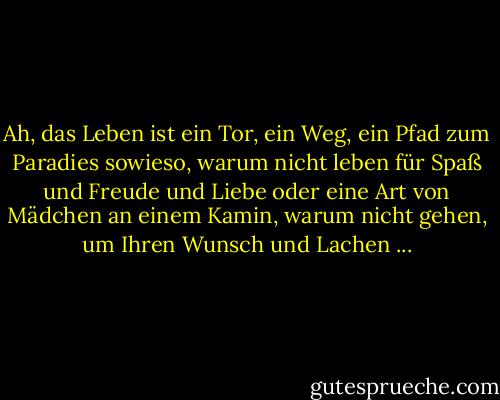 Ah, das Leben ist ein Tor, ein Weg, ein Pfad zum Paradies sowieso, warum nicht leben für Spaß und Freude und Liebe oder eine Art von Mädchen an einem Kamin, warum nicht gehen, um Ihren Wunsch und Lachen ... - Jack Kerouac<