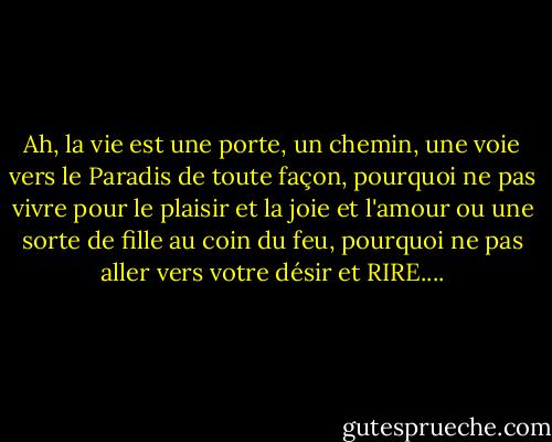 Ah, la vie est une porte, un chemin, une voie vers le Paradis de toute façon, pourquoi ne pas vivre pour le plaisir et la joie et l'amour ou une sorte de fille au coin du feu, pourquoi ne pas aller vers votre désir et RIRE.... - Jack Kerouac