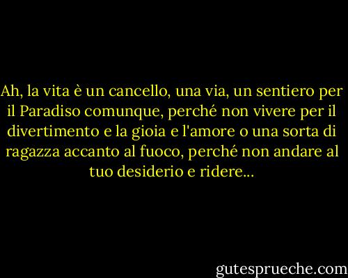 Ah, la vita è un cancello, una via, un sentiero per il Paradiso comunque, perché non vivere per il divertimento e la gioia e l'amore o una sorta di ragazza accanto al fuoco, perché non andare al tuo desiderio e ridere... - Jack Kerouac