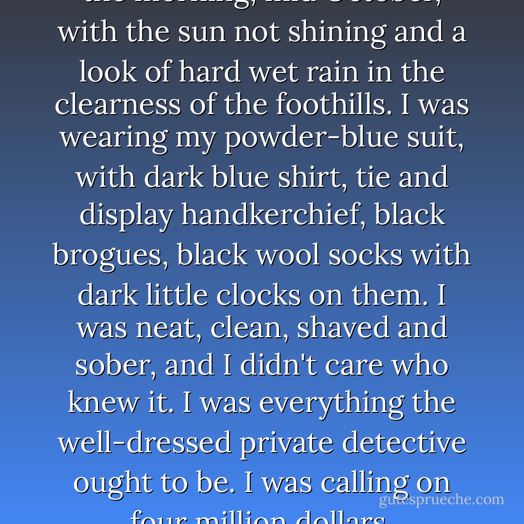 It was about eleven o'clock in the morning, mid October, with the sun not shining and a look of hard wet rain in the clearness of the foothills. I was wearing my powder-blue suit, with dark blue shirt, tie and display handkerchief, black brogues, black wool socks with dark little clocks on them. I was neat, clean, shaved and sober, and I didn't care who knew it. I was everything the well-dressed private detective ought to be. I was calling on four million dollars. - Raymond Chandler