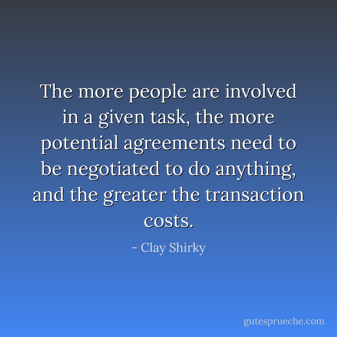 The more people are involved in a given task, the more potential agreements need to be negotiated to do anything, and the greater the transaction costs. - Clay Shirky