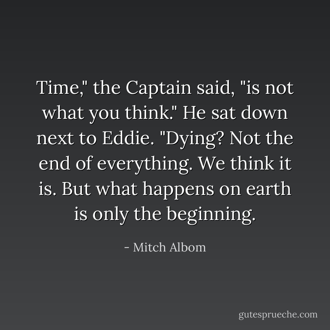 Time," the Captain said, "is not what you think." He sat down next to Eddie. "Dying? Not the end of everything. We think it is. But what happens on earth is only the beginning. - Mitch Albom