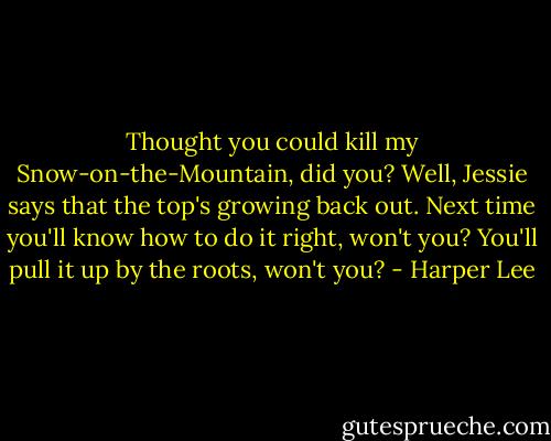 Thought you could kill my Snow-on-the-Mountain, did you? Well, Jessie says that the top's growing back out. Next time you'll know how to do it right, won't you? You'll pull it up by the roots, won't you? - Harper Lee