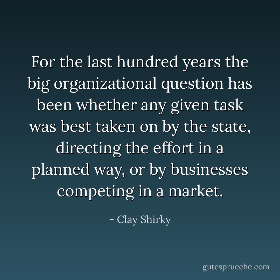For the last hundred years the big organizational question has been whether any given task was best taken on by the state, directing the effort in a planned way, or by businesses competing in a market. - Clay Shirky