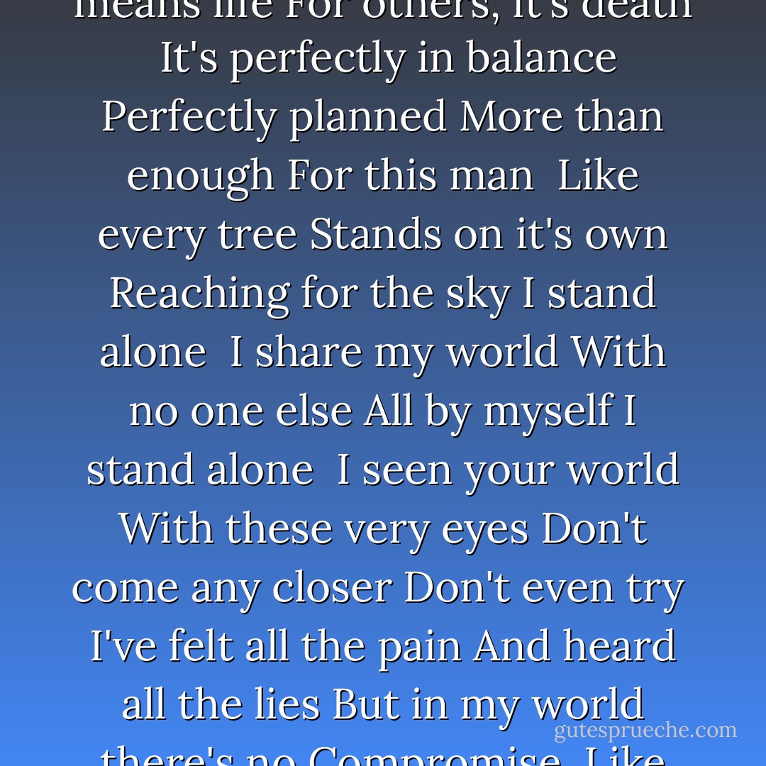I know the sound of each rock and stone<br />And I embrace what others fear<br />You are not to roam in this forgotten place<br />Just the likes of me are welcome here<br /><br />Everything breathes<br />And I know each breath<br />For me it means life<br />For others, it's death<br /><br />It's perfectly in balance<br />Perfectly planned<br />More than enough<br />For this man<br /><br />Like every tree<br />Stands on it's own<br />Reaching for the sky<br />I stand alone<br /><br />I share my world<br />With no one else<br />All by myself<br />I stand alone<br /><br />I seen your world<br />With these very eyes<br />Don't come any closer<br />Don't even try<br /><br />I've felt all the pain<br />And heard all the lies<br />But in my world there's no<br />Compromise<br /><br />Like every tree<br />Stands on it's own<br />Reaching for the sky<br />I stand alone<br /><br />I share my world<br />With no one else<br />All by myself<br />I stand alone. - Bryan White