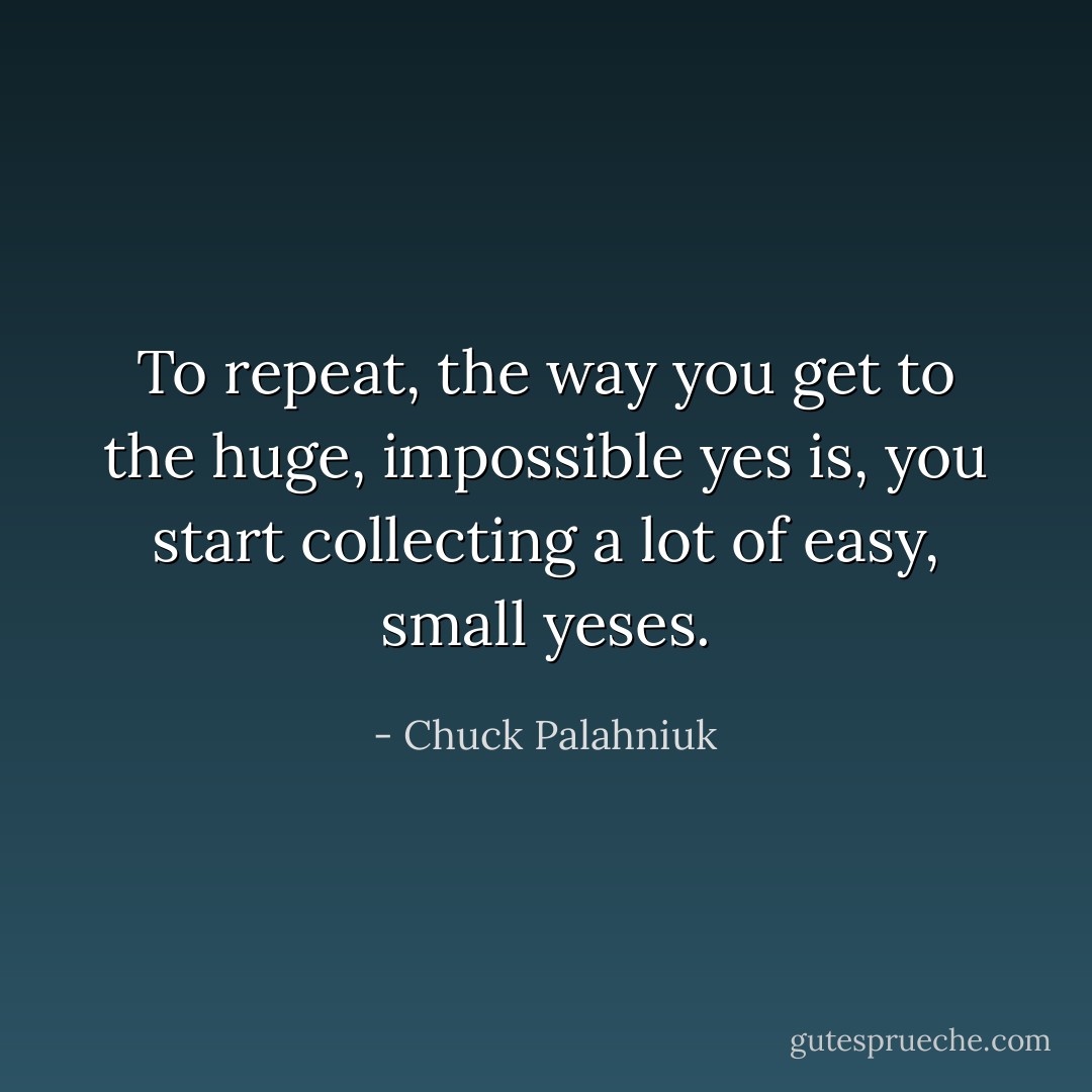 To repeat, the way you get to the huge, impossible yes is, you start collecting a lot of easy, small yeses. - Chuck Palahniuk