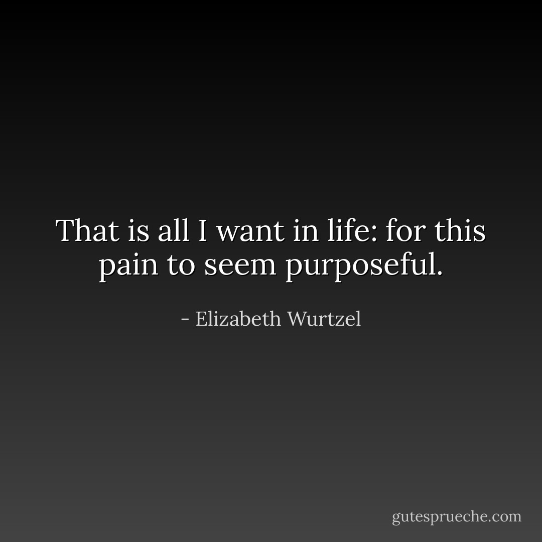 That is all I want in life: for this pain to seem purposeful. - Elizabeth Wurtzel