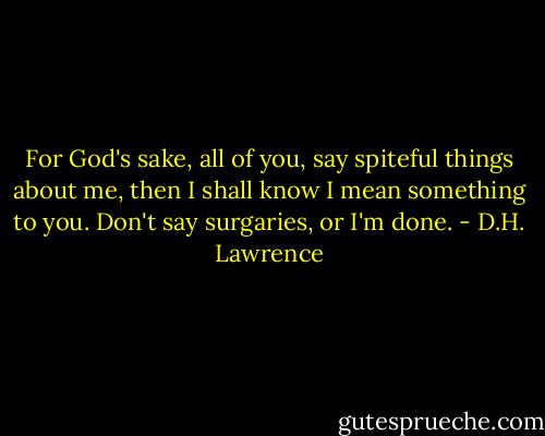 For God's sake, all of you, say spiteful things about me, then I shall know I mean something to you. Don't say surgaries, or I'm done. - D.H. Lawrence