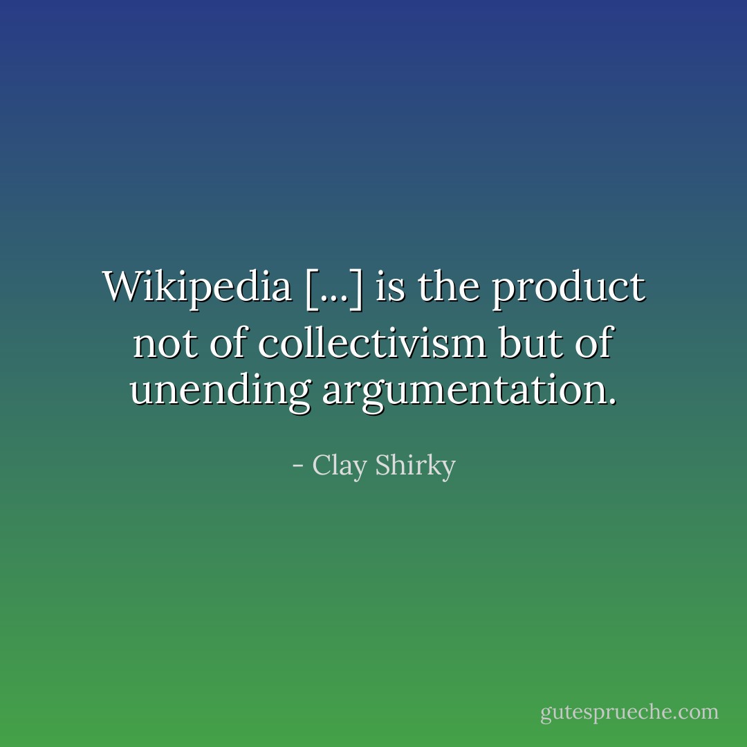 Wikipedia [...] is the product not of collectivism but of unending argumentation. - Clay Shirky