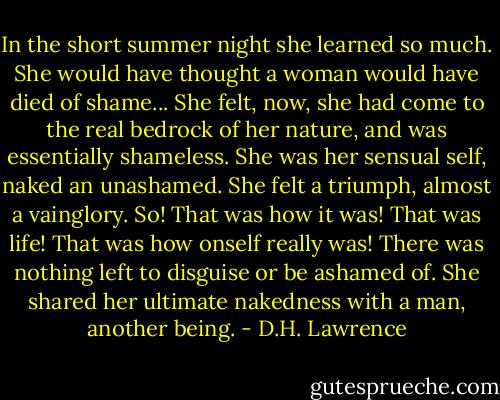 In the short summer night she learned so much. She would have thought a woman would have died of shame... She felt, now, she had come to the real bedrock of her nature, and was essentially shameless. She was her sensual self, naked an unashamed. She felt a triumph, almost a vainglory. So! That was how it was! That was life! That was how onself really was! There was nothing left to disguise or be ashamed of. She shared her ultimate nakedness with a man, another being. - D.H. Lawrence