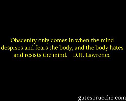 Obscenity only comes in when the mind despises and fears the body, and the body hates and resists the mind. - D.H. Lawrence