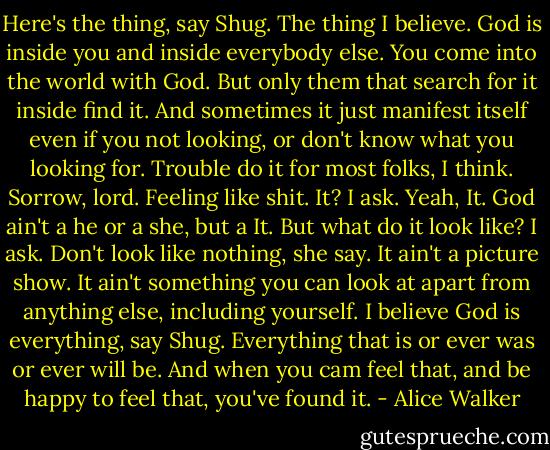 Here's the thing, say Shug. The thing I believe. God is inside you and inside everybody else. You come into the world with God. But only them that search for it inside find it. And sometimes it just manifest itself even if you not looking, or don't know what you looking for. Trouble do it for most folks, I think. Sorrow, lord. Feeling like shit. It? I ask. Yeah, It. God ain't a he or a she, but a It. But what do it look like? I ask. Don't look like nothing, she say. It ain't a picture show. It ain't something you can look at apart from anything else, including yourself. I believe God is everything, say Shug. Everything that is or ever was or ever will be. And when you cam feel that, and be happy to feel that, you've found it. - Alice Walker