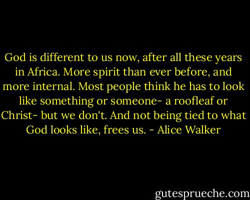 God is different to us now, after all these years in Africa. More spirit than ever before, and more internal. Most people think he has to look like something or someone- a roofleaf or Christ- but we don't. And not being tied to what God looks like, frees us. - Alice Walker