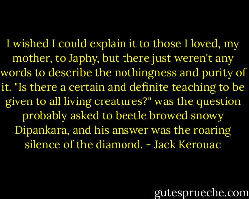 I wished I could explain it to those I loved, my mother, to Japhy, but there just weren't any words to describe the nothingness and purity of it. "Is there a certain and definite teaching to be given to all living creatures?" was the question probably asked to beetle browed snowy Dipankara, and his answer was the roaring silence of the diamond. - Jack Kerouac