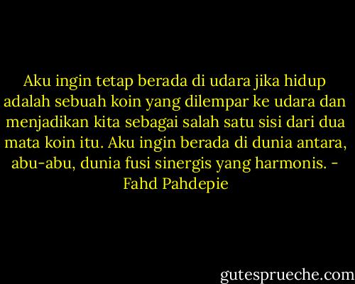 Aku ingin tetap berada di udara jika hidup adalah sebuah koin yang dilempar ke udara dan menjadikan kita sebagai salah satu sisi dari dua mata koin itu. Aku ingin berada di dunia antara, abu-abu, dunia fusi sinergis yang harmonis. - Fahd Pahdepie