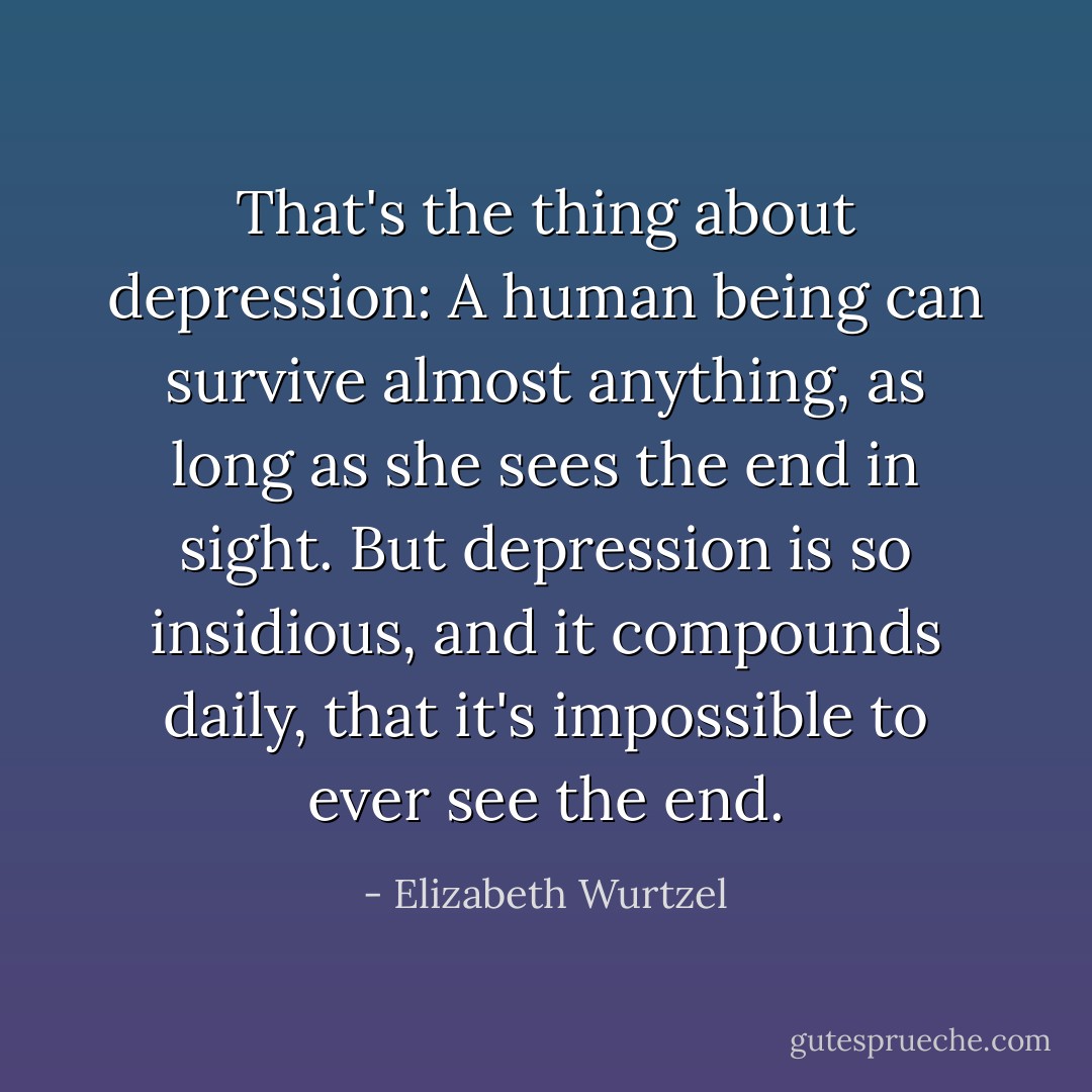 That's the thing about depression: A human being can survive almost anything, as long as she sees the end in sight. But depression is so insidious, and it compounds daily, that it's impossible to ever see the end. - Elizabeth Wurtzel