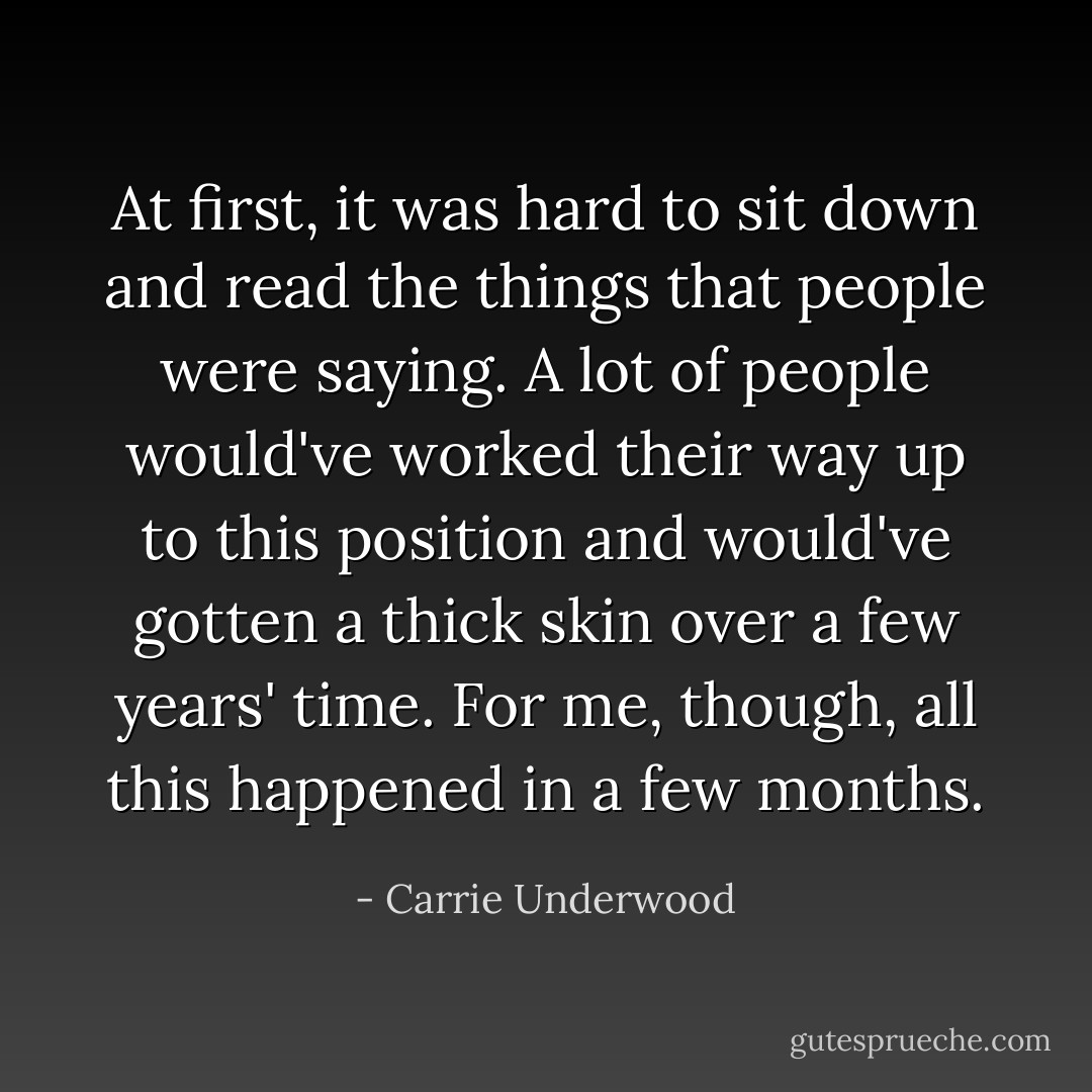At first, it was hard to sit down and read the things that people were saying. A lot of people would've worked their way up to this position and would've gotten a thick skin over a few years' time. For me, though, all this happened in a few months. - Carrie Underwood