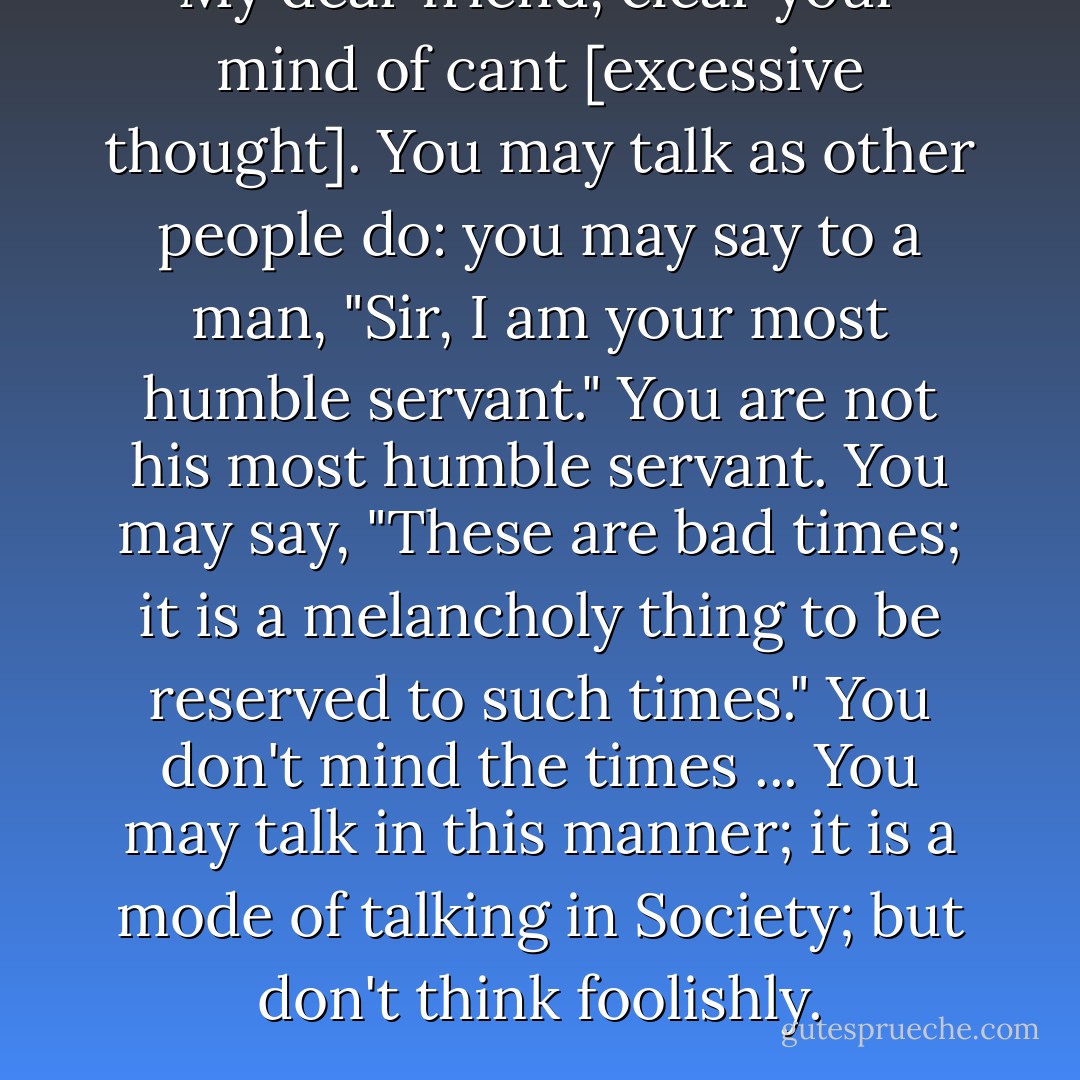 My dear friend, clear your mind of cant [excessive thought]. You may <i>talk</i> as other people do: you may say to a man, "Sir, I am your most humble servant." You are not his most humble servant. You may say, "These are bad times; it is a melancholy thing to be reserved to such times." You don't mind the times ... You may <i>talk</i> in this manner; it is a mode of talking in Society; but don't <i>think</i> foolishly. - Samuel Johnson