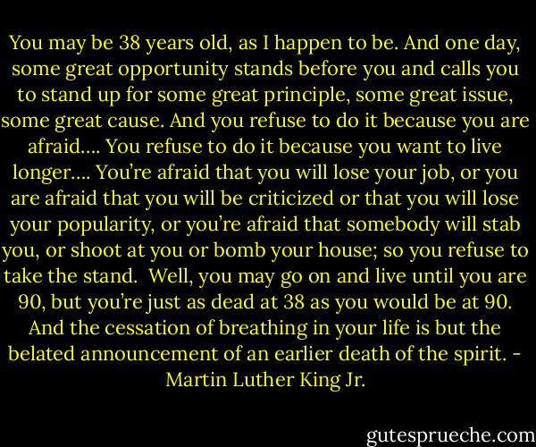 You may be 38 years old, as I happen to be. And one day, some great opportunity stands before you and calls you to stand up for some great principle, some great issue, some great cause. And you refuse to do it because you are afraid…. You refuse to do it because you want to live longer…. You’re afraid that you will lose your job, or you are afraid that you will be criticized or that you will lose your popularity, or you’re afraid that somebody will stab you, or shoot at you or bomb your house; so you refuse to take the stand.<br /><br />Well, you may go on and live until you are 90, but you’re just as dead at 38 as you would be at 90. And the cessation of breathing in your life is but the belated announcement of an earlier death of the spirit. - Martin Luther King Jr.