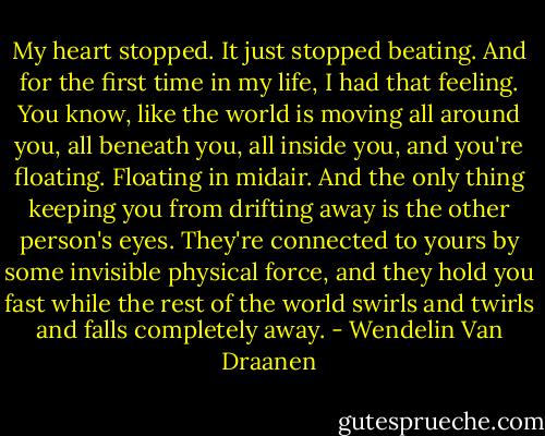 My heart stopped. It just stopped beating. And for the first time in my life, I had that feeling. You know, like the world is moving all around you, all beneath you, all inside you, and you're floating. Floating in midair. And the only thing keeping you from drifting away is the other person's eyes. They're connected to yours by some invisible physical force, and they hold you fast while the rest of the world swirls and twirls and falls completely away. - Wendelin Van Draanen