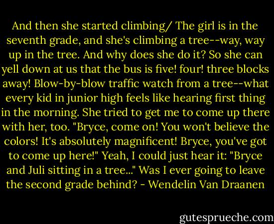And then she started climbing/ The girl is in the seventh grade, and she's climbing a tree--way, way up in the tree. And why does she do it? So she can yell down at us that the bus is five! four! three blocks away! Blow-by-blow traffic watch from a tree--what every kid in junior high feels like hearing first thing in the morning. She tried to get me to come up there with her, too. "Bryce, come on! You won't believe the colors! It's absolutely magnificent! Bryce, you've got to come up here!" Yeah, I could just hear it: "Bryce and Juli sitting in a tree..." Was I ever going to leave the second grade behind? - Wendelin Van Draanen