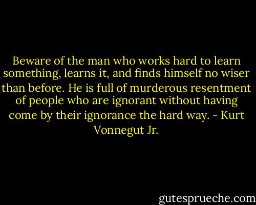 Beware of the man who works hard to learn something, learns it, and finds himself no wiser than before. He is full of murderous resentment of people who are ignorant without having come by their ignorance the hard way. - Kurt Vonnegut Jr.