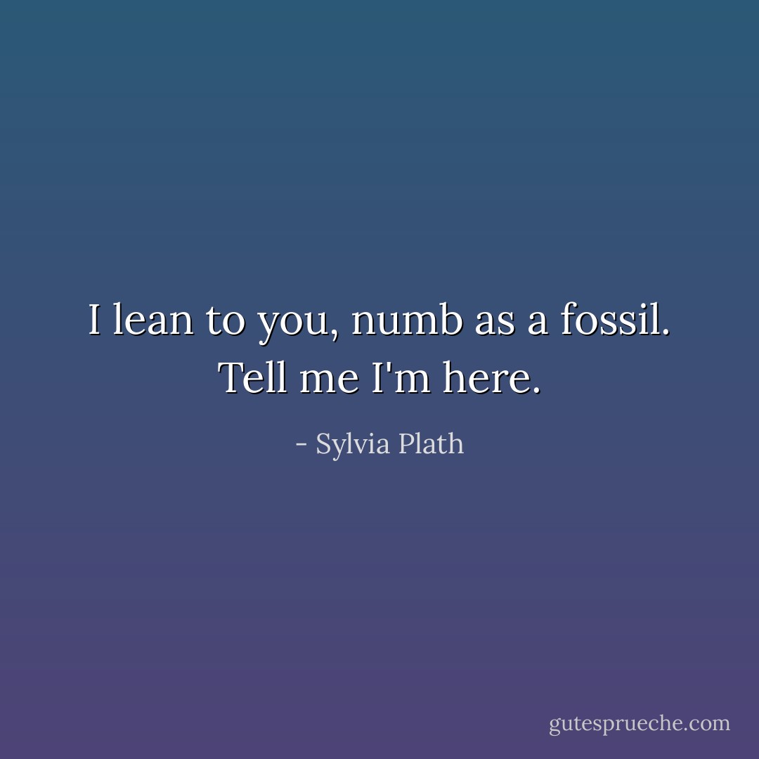I lean to you, numb as a fossil. Tell me I'm here. - Sylvia Plath
