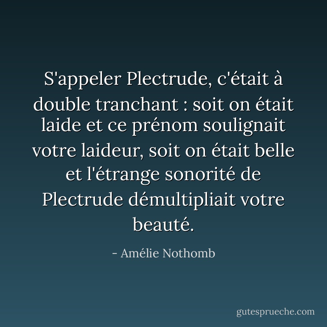 S'appeler Plectrude, c'était à double tranchant : soit on était laide et ce prénom soulignait votre laideur, soit on était belle et l'étrange sonorité de Plectrude démultipliait votre beauté. - Amélie Nothomb