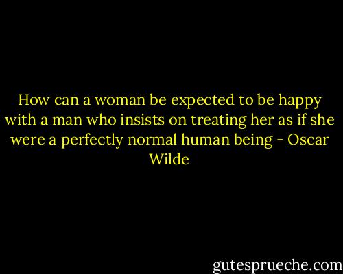 How can a woman be expected to be happy with a man who insists on treating her as if she were a perfectly normal human being - Oscar Wilde