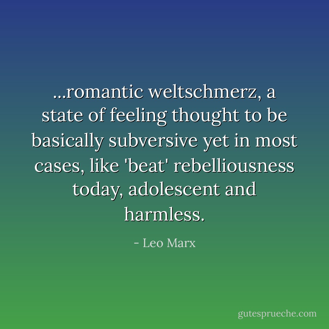 ...romantic weltschmerz, a state of feeling thought to be basically subversive yet in most cases, like 'beat' rebelliousness today, adolescent and harmless. - Leo Marx