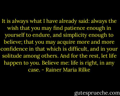 It is always what I have already said: always the wish that you may find patience enough in yourself to endure, and simplicity enough to believe; that you may acquire more and more confidence in that which is difficult, and in your solitude among others. And for the rest, let life happen to you. Believe me: life is right, in any case. - Rainer Maria Rilke