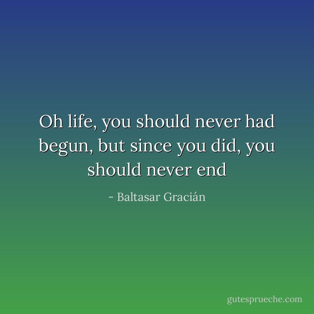 Oh life, you should never had begun, but since you did, you should never end - Baltasar Gracián