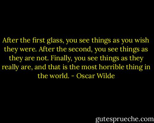 After the first glass, you see things as you wish they were. After the second, you see things as they are not. Finally, you see things as they really are, and that is the most horrible thing in the world. - Oscar Wilde