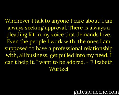Whenever I talk to anyone I care about, I am always seeking approval. There is always a pleading lilt in my voice that demands love. Even the people I work with, the ones I am supposed to have a professional relationship with, all business, get pulled into my need. I can't help it. I want to be adored. - Elizabeth Wurtzel