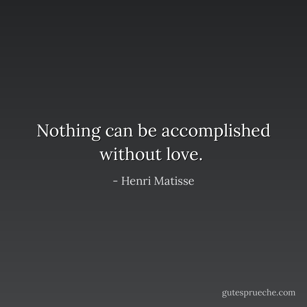 Nothing can be accomplished without love.  - Henri Matisse