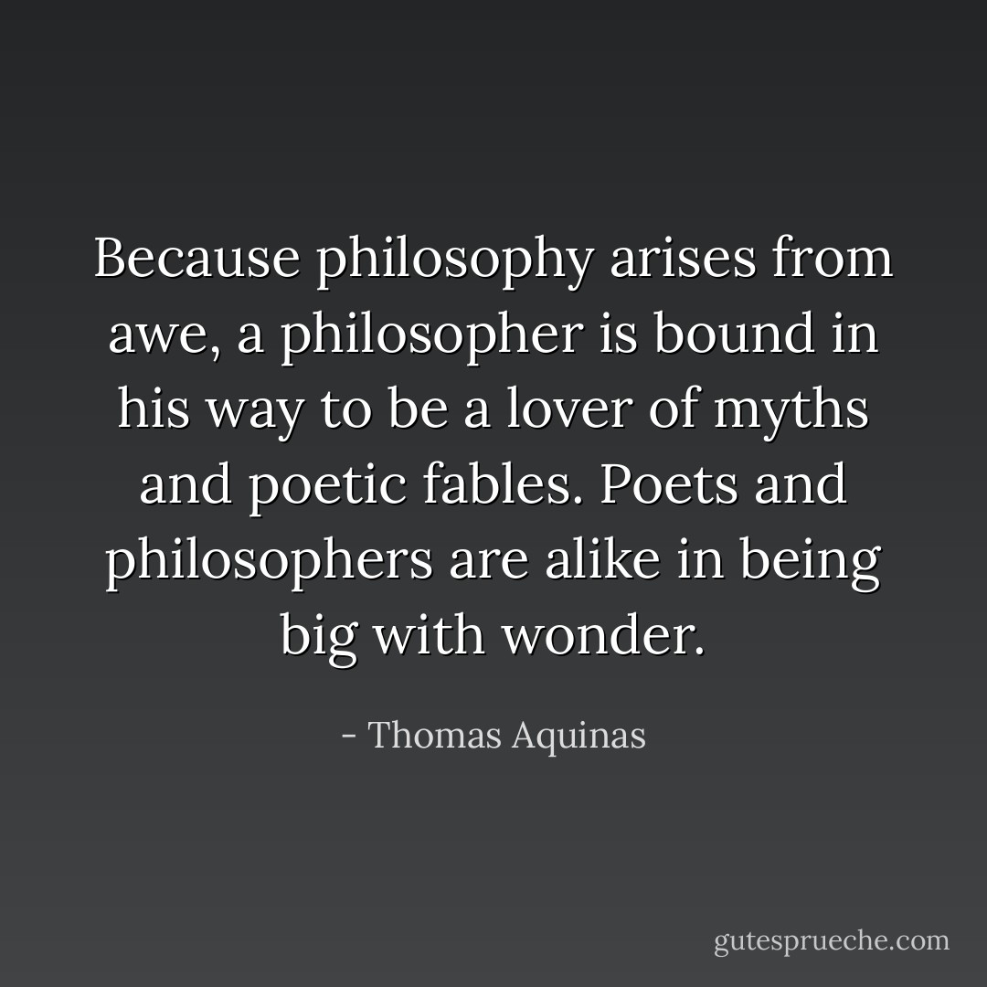 Because philosophy arises from awe, a philosopher is bound in his way to be a lover of myths and poetic fables. Poets and philosophers are alike in being big with wonder. - Thomas Aquinas