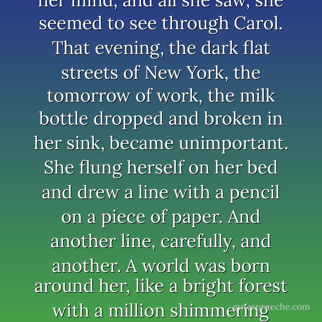 But there was not a moment when she did not see Carol in her mind, and all she saw, she seemed to see through Carol. That evening, the dark flat streets of New York, the tomorrow of work, the milk bottle dropped and broken in her sink, became unimportant. She flung herself on her bed and drew a line with a pencil on a piece of paper. And another line, carefully, and another. A world was born around her, like a bright forest with a million shimmering leaves. - Patricia Highsmith