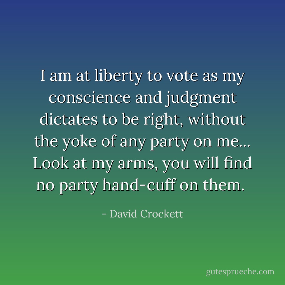 I am at liberty to vote as my conscience and judgment dictates to be right, without the yoke of any party on me... Look at my arms, you will find no party hand-cuff on them.  - David Crockett